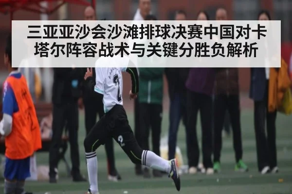 三亚亚沙会沙滩排球决赛中国对卡塔尔阵容战术与关键分胜负解析