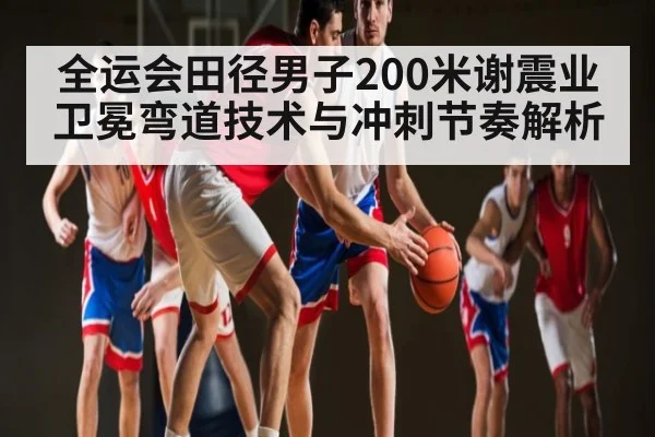 全运会田径男子200米谢震业卫冕弯道技术与冲刺节奏解析